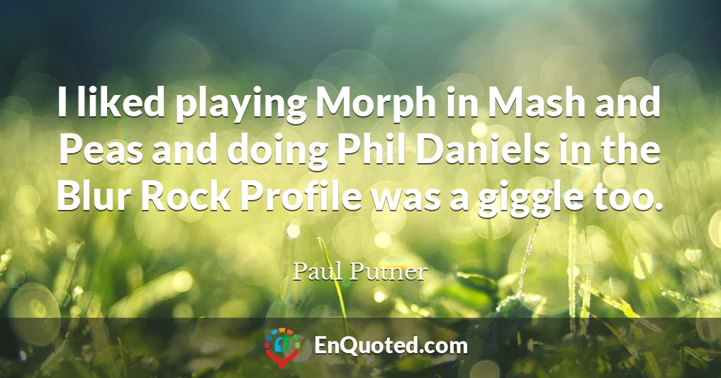 I liked playing Morph in Mash and Peas and doing Phil Daniels in the Blur Rock Profile was a giggle too.