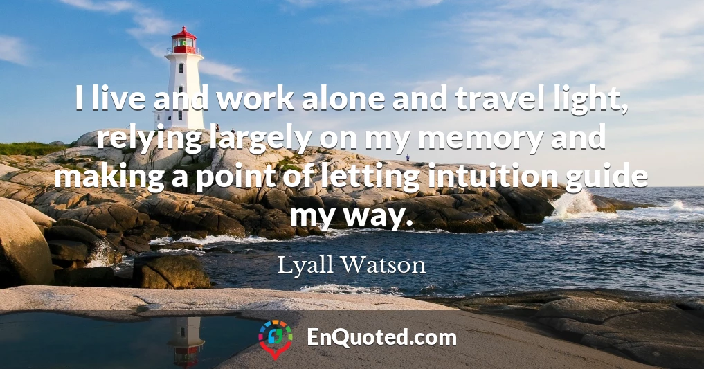 I live and work alone and travel light, relying largely on my memory and making a point of letting intuition guide my way.