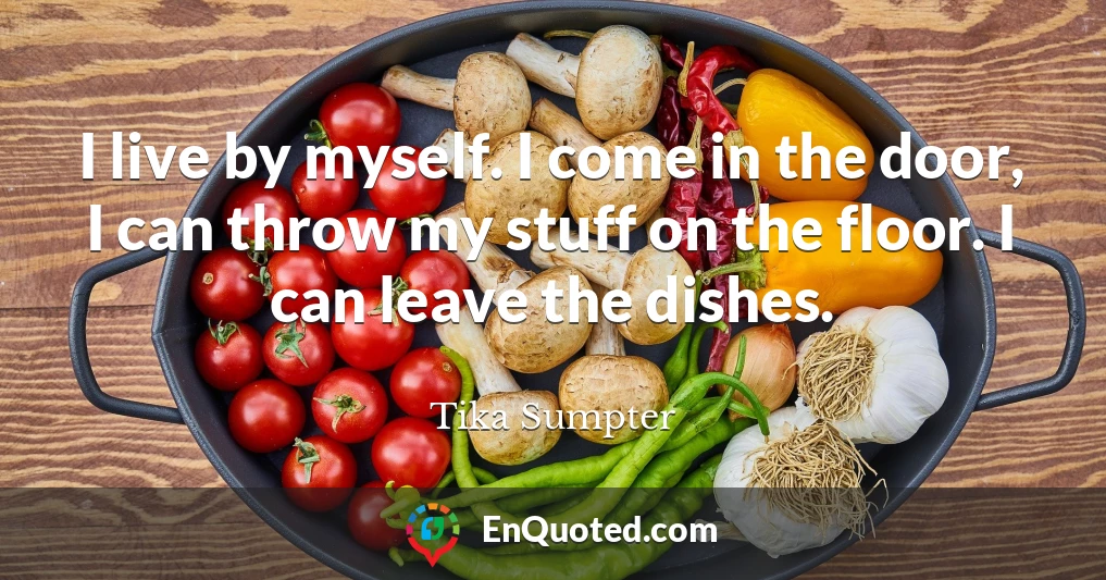 I live by myself. I come in the door, I can throw my stuff on the floor. I can leave the dishes.