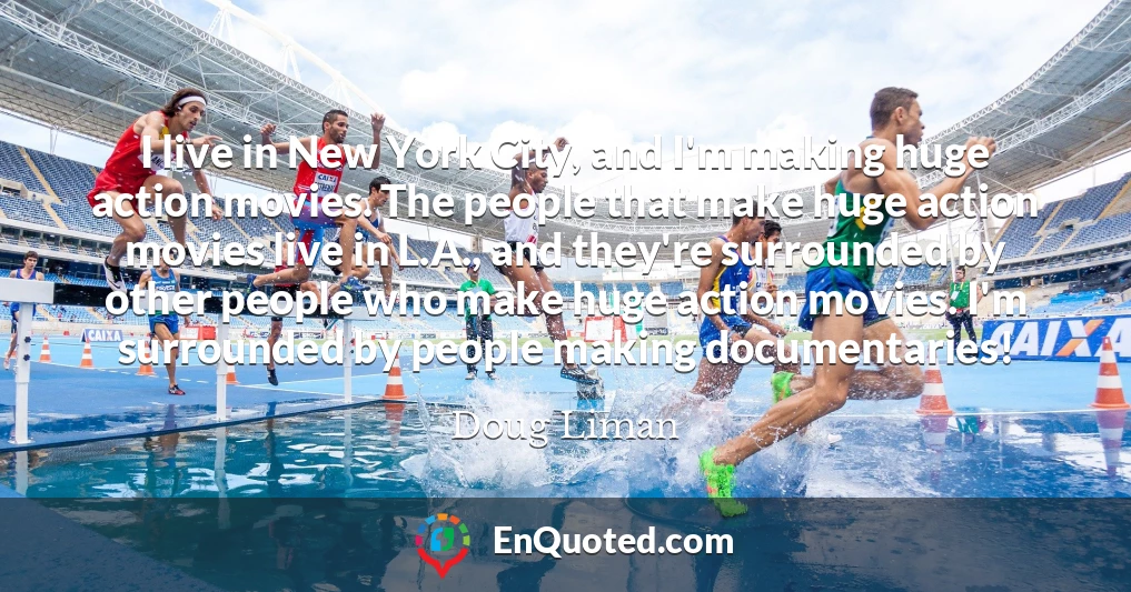 I live in New York City, and I'm making huge action movies. The people that make huge action movies live in L.A., and they're surrounded by other people who make huge action movies. I'm surrounded by people making documentaries! I live in New York City, and I'm making huge action movies. The people that make huge action movies live in L.A., and they're surrounded by other people who make huge action movies. I'm surrounded by people making documentaries!
