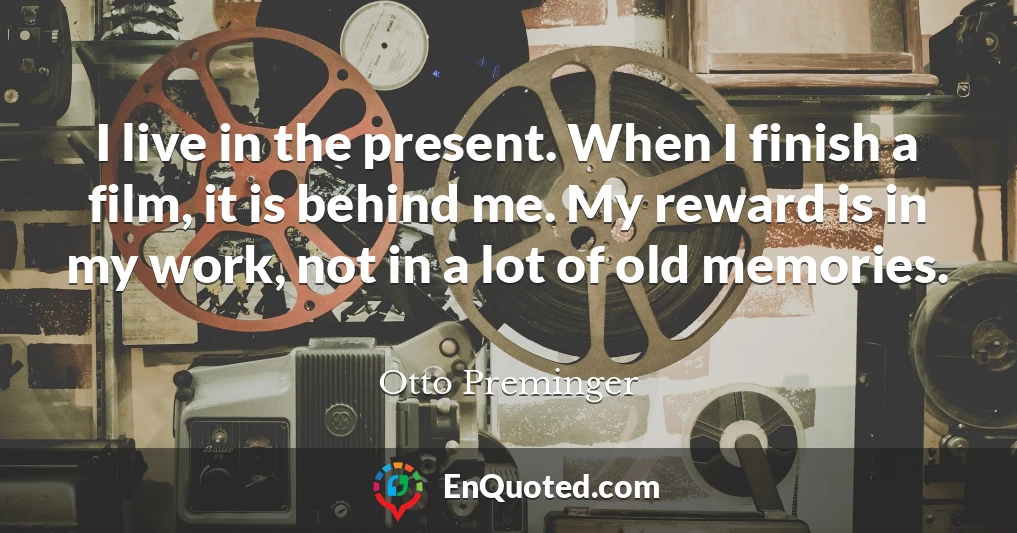 I live in the present. When I finish a film, it is behind me. My reward is in my work, not in a lot of old memories.