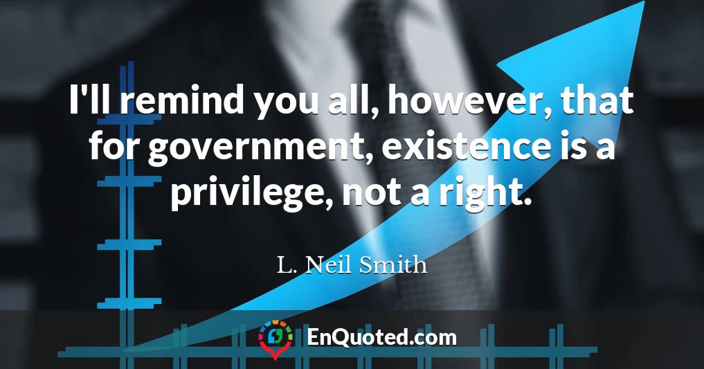 I'll remind you all, however, that for government, existence is a privilege, not a right.