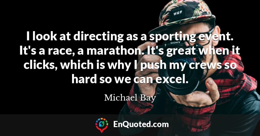 I look at directing as a sporting event. It's a race, a marathon. It's great when it clicks, which is why I push my crews so hard so we can excel.