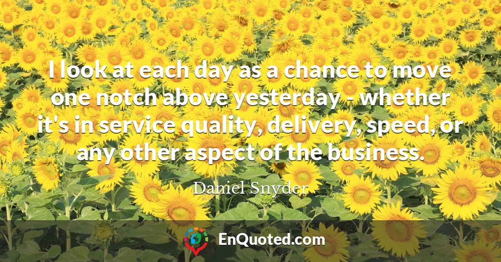 I look at each day as a chance to move one notch above yesterday - whether it's in service quality, delivery, speed, or any other aspect of the business.