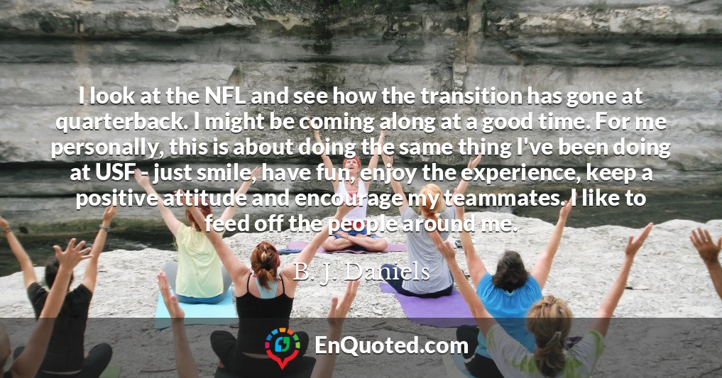 I look at the NFL and see how the transition has gone at quarterback. I might be coming along at a good time. For me personally, this is about doing the same thing I've been doing at USF - just smile, have fun, enjoy the experience, keep a positive attitude and encourage my teammates. I like to feed off the people around me. I look at the NFL and see how the transition has gone at quarterback. I might be coming along at a good time. For me personally, this is about doing the same thing I've been doing at USF - just smile, have fun, enjoy the experience, keep a positive attitude and encourage my teammates. I like to feed off the people around me.