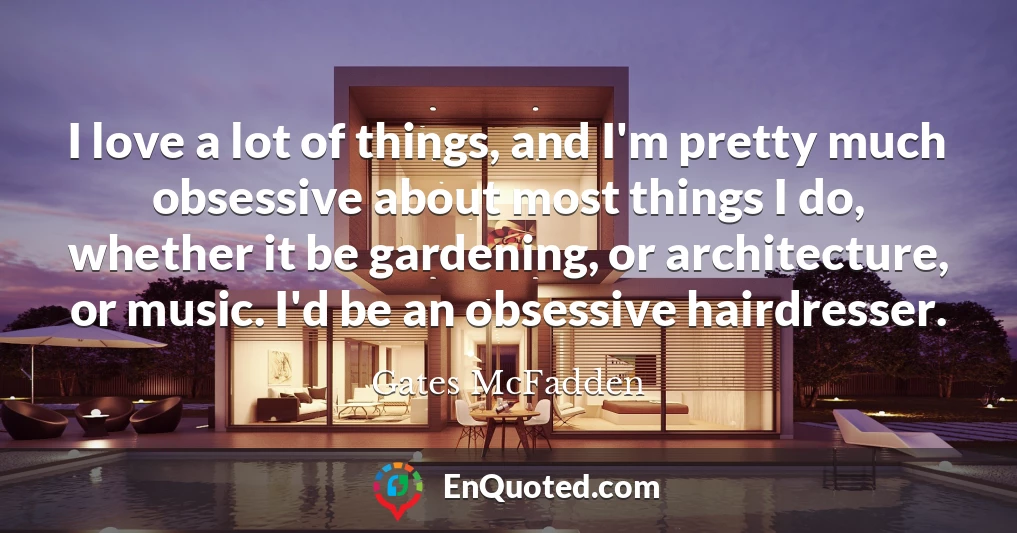 I love a lot of things, and I'm pretty much obsessive about most things I do, whether it be gardening, or architecture, or music. I'd be an obsessive hairdresser.