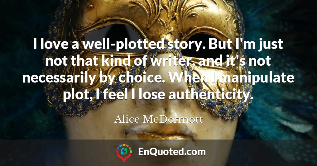 I love a well-plotted story. But I'm just not that kind of writer, and it's not necessarily by choice. When I manipulate plot, I feel I lose authenticity. I love a well-plotted story. But I'm just not that kind of writer, and it's not necessarily by choice. When I manipulate plot, I feel I lose authenticity.