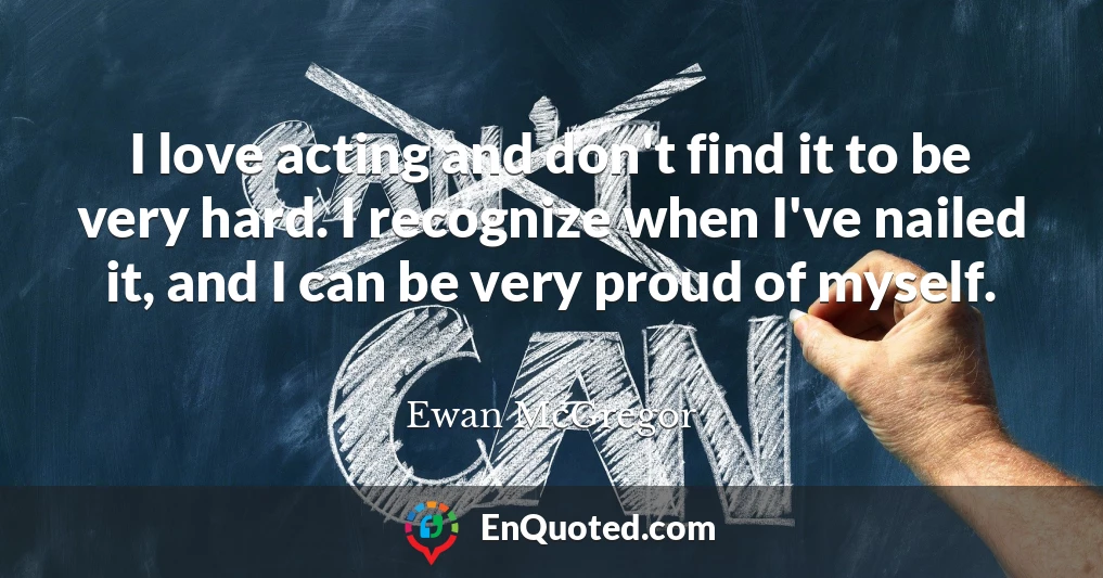 I love acting and don't find it to be very hard. I recognize when I've nailed it, and I can be very proud of myself.