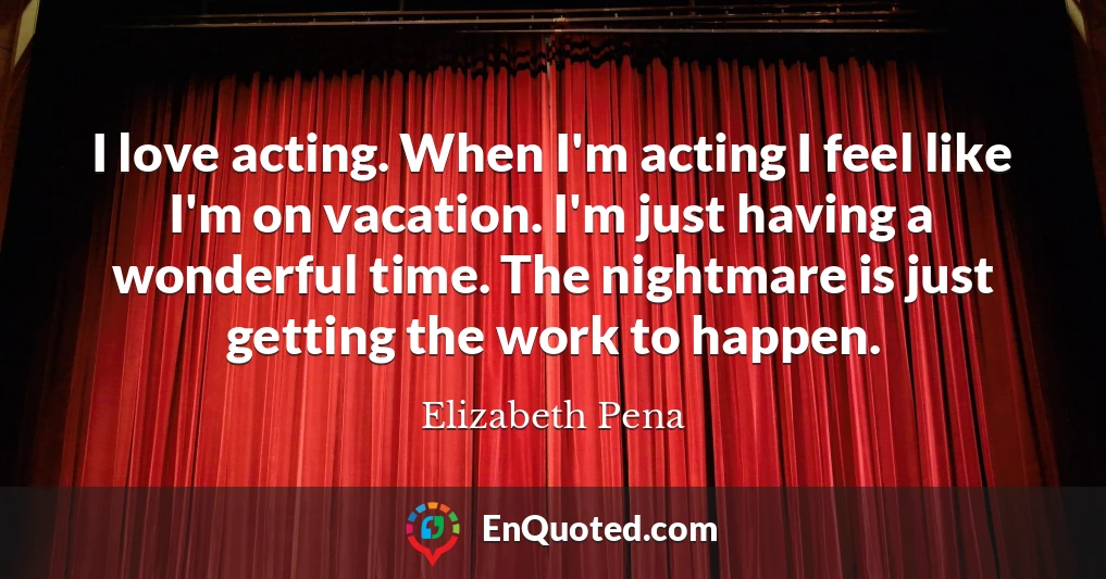 I love acting. When I'm acting I feel like I'm on vacation. I'm just having a wonderful time. The nightmare is just getting the work to happen.