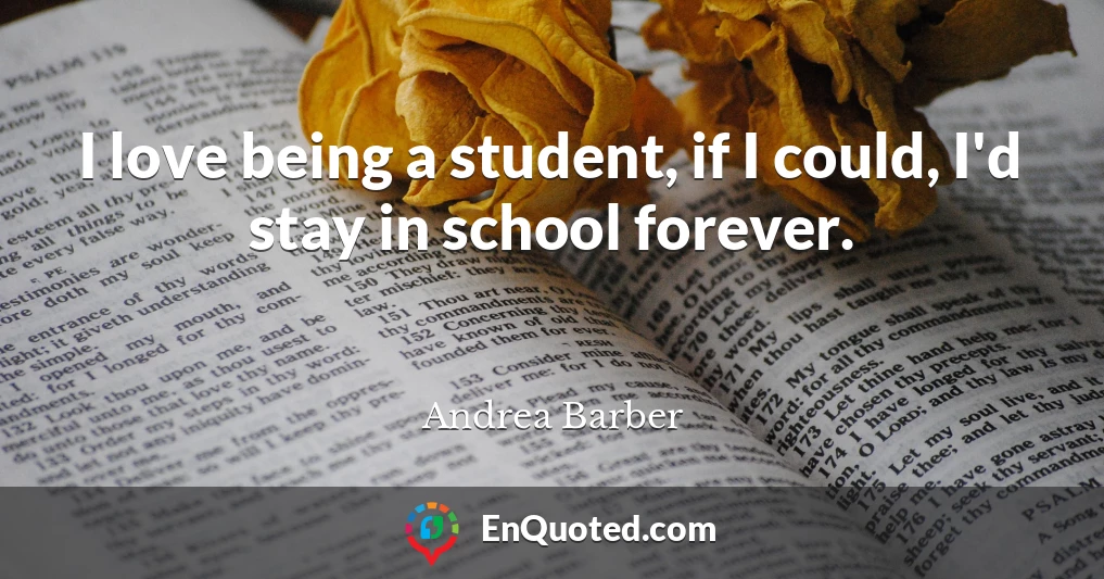 I love being a student, if I could, I'd stay in school forever.
