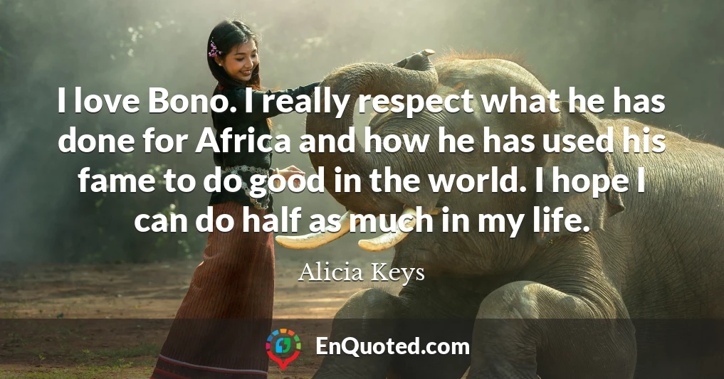 I love Bono. I really respect what he has done for Africa and how he has used his fame to do good in the world. I hope I can do half as much in my life.