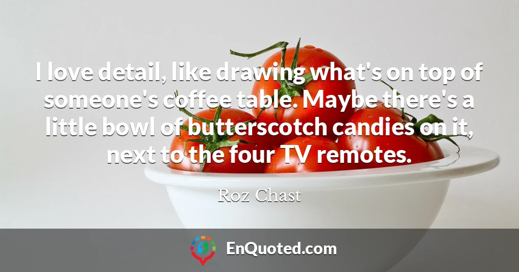 I love detail, like drawing what's on top of someone's coffee table. Maybe there's a little bowl of butterscotch candies on it, next to the four TV remotes.