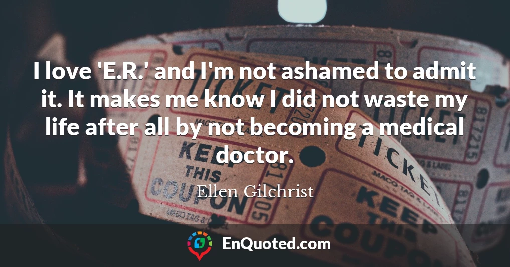 I love 'E.R.' and I'm not ashamed to admit it. It makes me know I did not waste my life after all by not becoming a medical doctor.