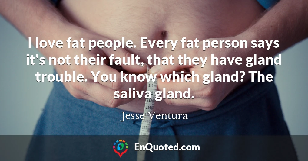I love fat people. Every fat person says it's not their fault, that they have gland trouble. You know which gland? The saliva gland.