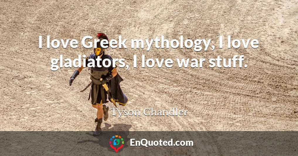 I love Greek mythology, I love gladiators, I love war stuff.