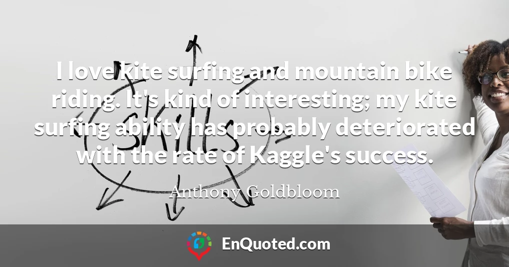 I love kite surfing and mountain bike riding. It's kind of interesting; my kite surfing ability has probably deteriorated with the rate of Kaggle's success.