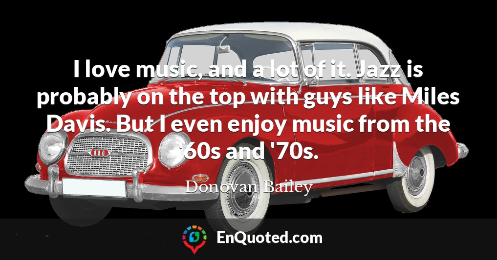 I love music, and a lot of it. Jazz is probably on the top with guys like Miles Davis. But I even enjoy music from the '60s and '70s.