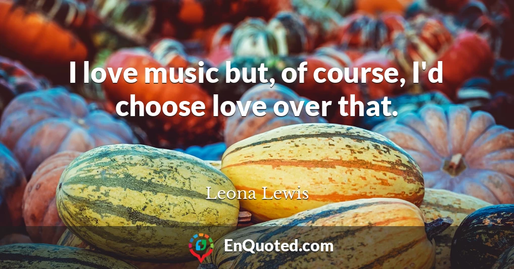 I love music but, of course, I'd choose love over that.