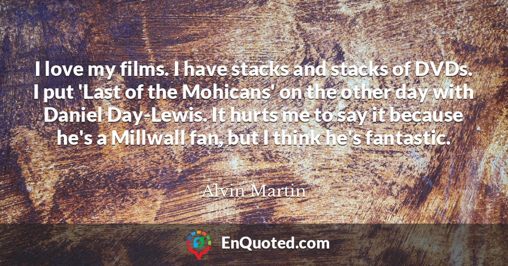 I love my films. I have stacks and stacks of DVDs. I put 'Last of the Mohicans' on the other day with Daniel Day-Lewis. It hurts me to say it because he's a Millwall fan, but I think he's fantastic.