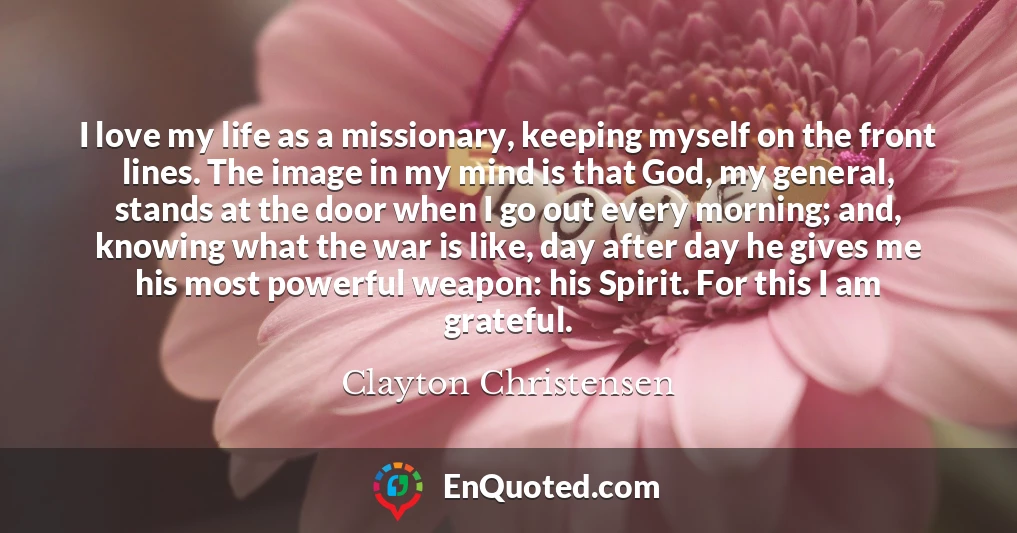I love my life as a missionary, keeping myself on the front lines. The image in my mind is that God, my general, stands at the door when I go out every morning; and, knowing what the war is like, day after day he gives me his most powerful weapon: his Spirit. For this I am grateful. I love my life as a missionary, keeping myself on the front lines. The image in my mind is that God, my general, stands at the door when I go out every morning; and, knowing what the war is like, day after day he gives me his most powerful weapon: his Spirit. For this I am grateful.