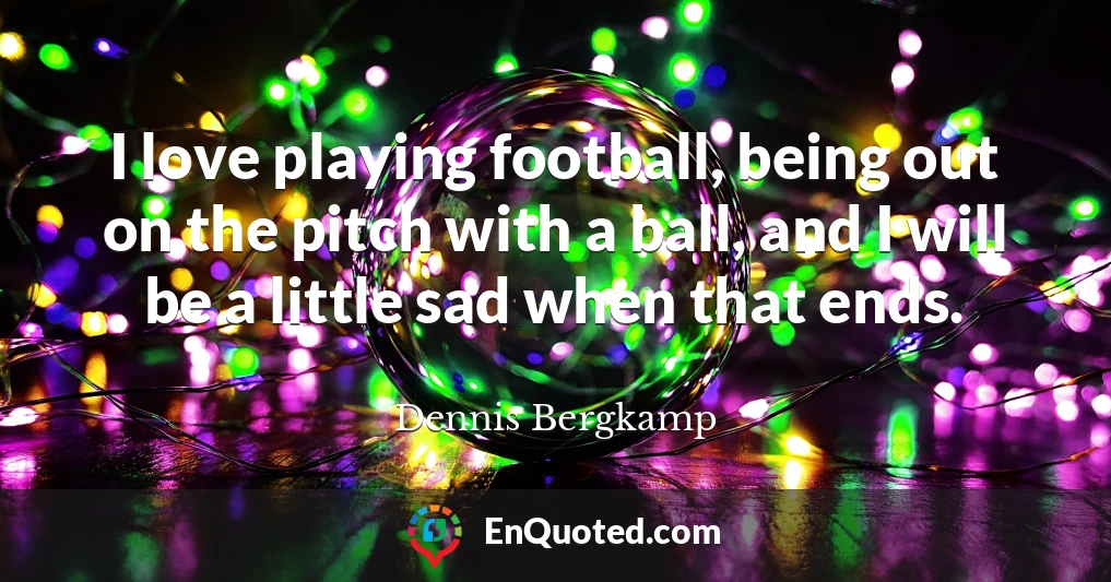 I love playing football, being out on the pitch with a ball, and I will be a little sad when that ends.