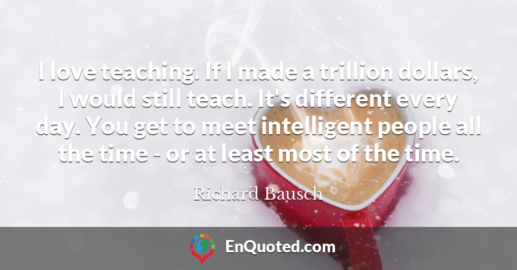 I love teaching. If I made a trillion dollars, I would still teach. It's different every day. You get to meet intelligent people all the time - or at least most of the time.