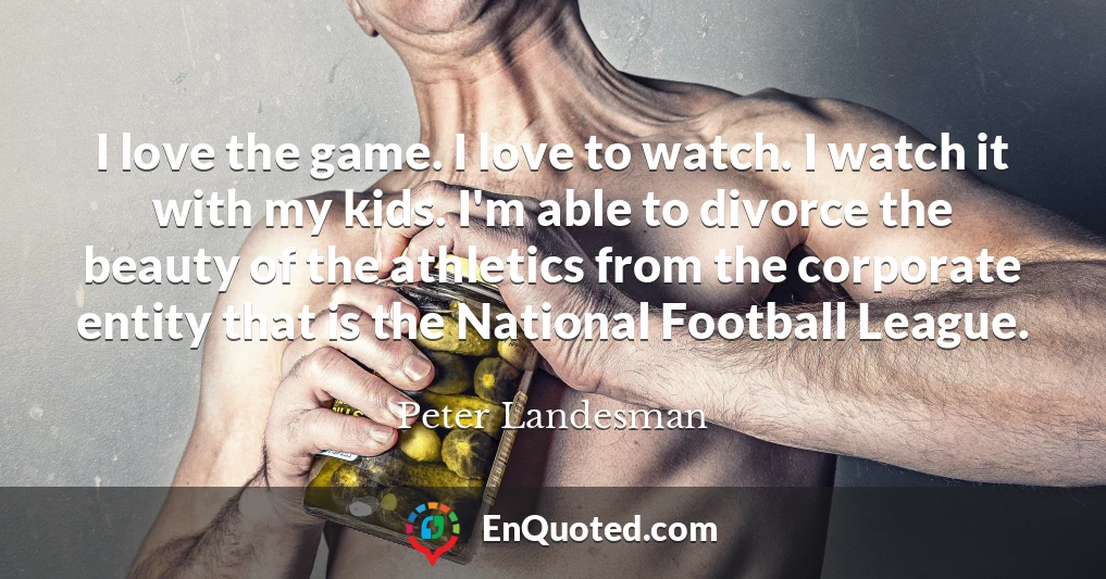 I love the game. I love to watch. I watch it with my kids. I'm able to divorce the beauty of the athletics from the corporate entity that is the National Football League.
