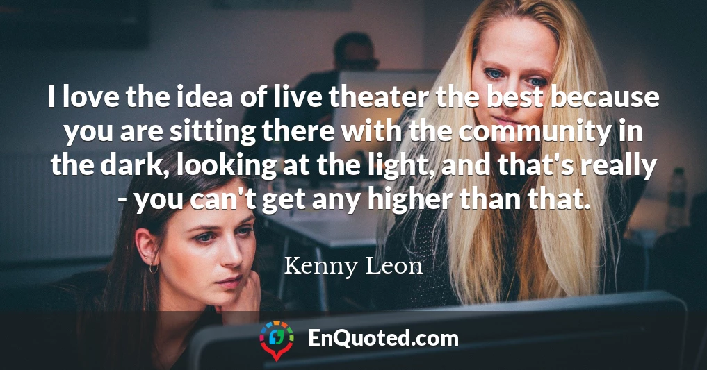 I love the idea of live theater the best because you are sitting there with the community in the dark, looking at the light, and that's really - you can't get any higher than that.