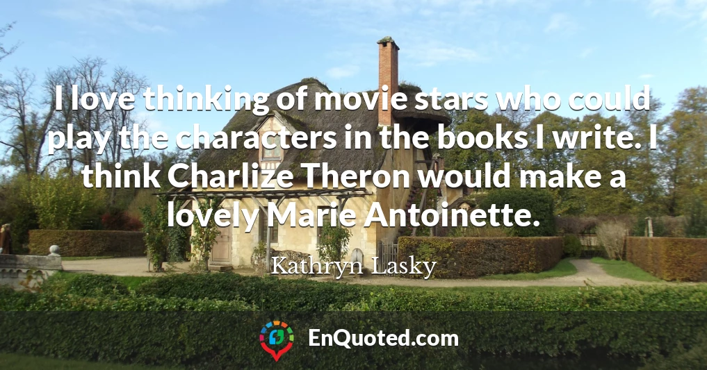 I love thinking of movie stars who could play the characters in the books I write. I think Charlize Theron would make a lovely Marie Antoinette.
