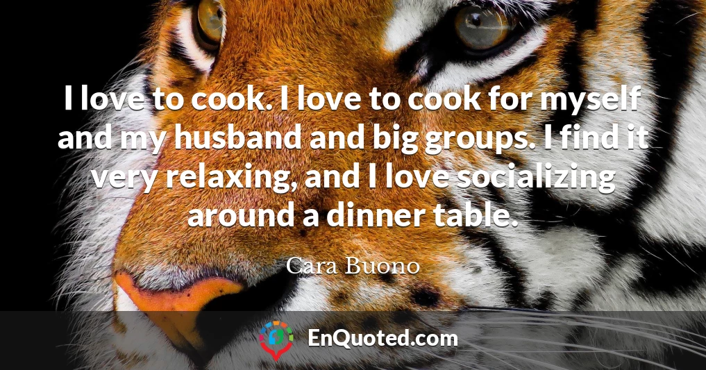 I love to cook. I love to cook for myself and my husband and big groups. I find it very relaxing, and I love socializing around a dinner table.