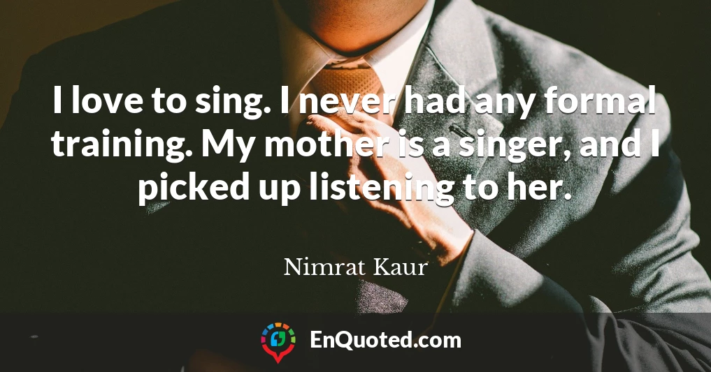 I love to sing. I never had any formal training. My mother is a singer, and I picked up listening to her.
