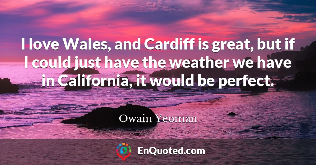 I love Wales, and Cardiff is great, but if I could just have the weather we have in California, it would be perfect.