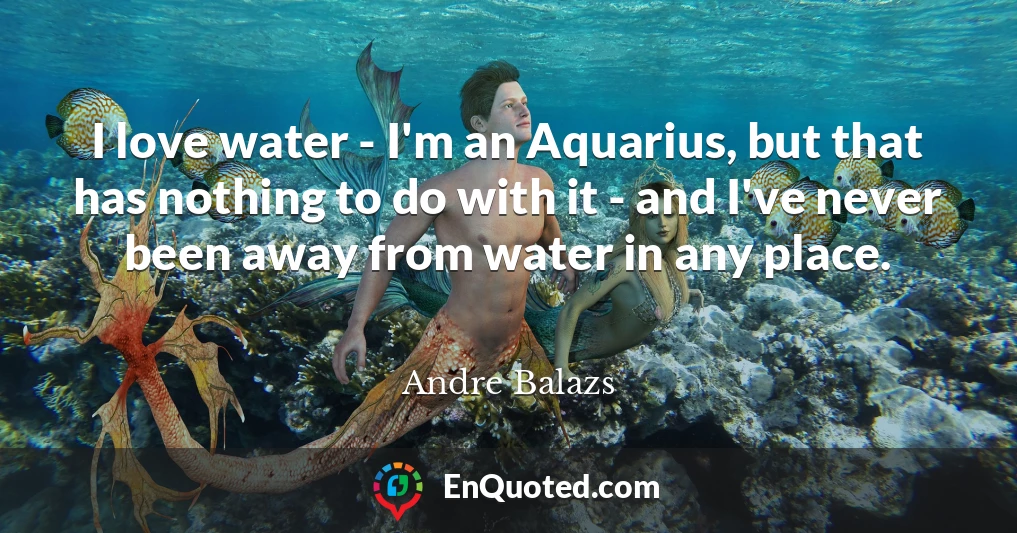 I love water - I'm an Aquarius, but that has nothing to do with it - and I've never been away from water in any place.