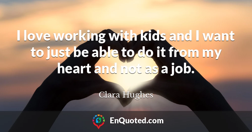 I love working with kids and I want to just be able to do it from my heart and not as a job.