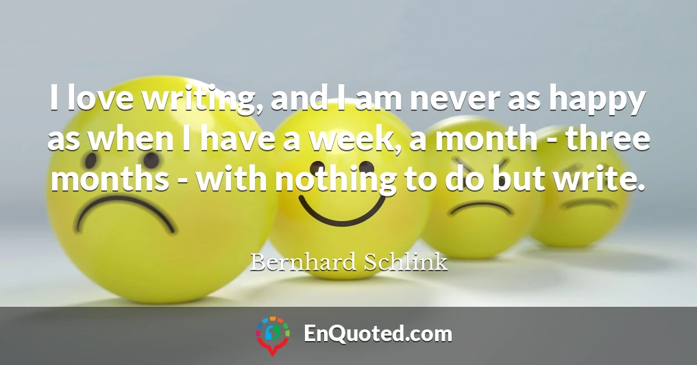 I love writing, and I am never as happy as when I have a week, a month - three months - with nothing to do but write.