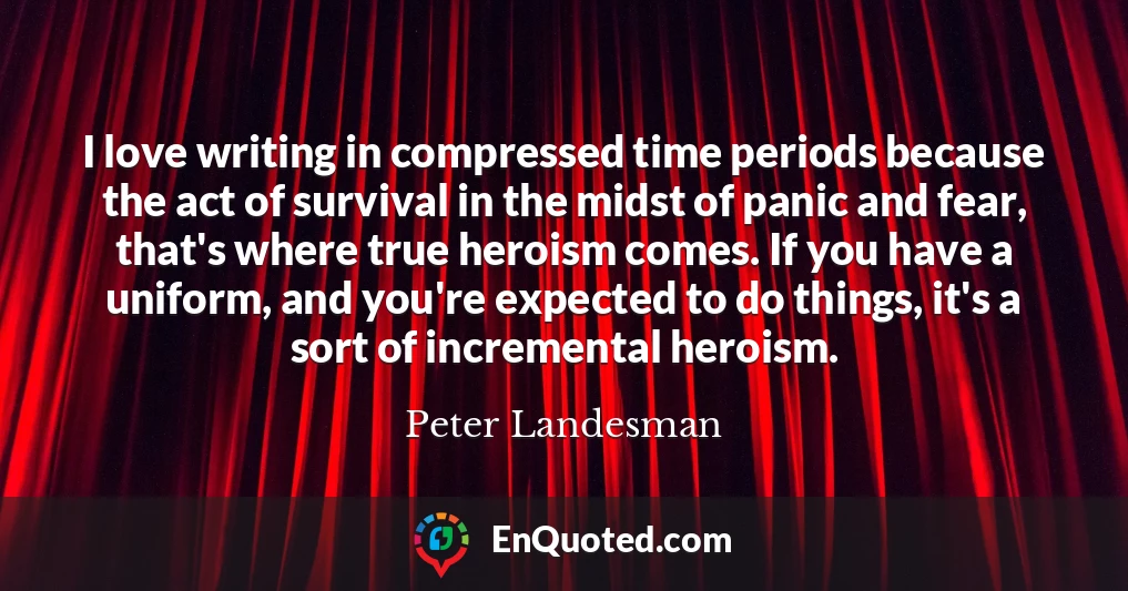 I love writing in compressed time periods because the act of survival in the midst of panic and fear, that's where true heroism comes. If you have a uniform, and you're expected to do things, it's a sort of incremental heroism.
