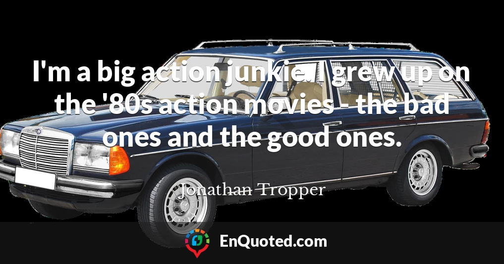 I'm a big action junkie. I grew up on the '80s action movies - the bad ones and the good ones.