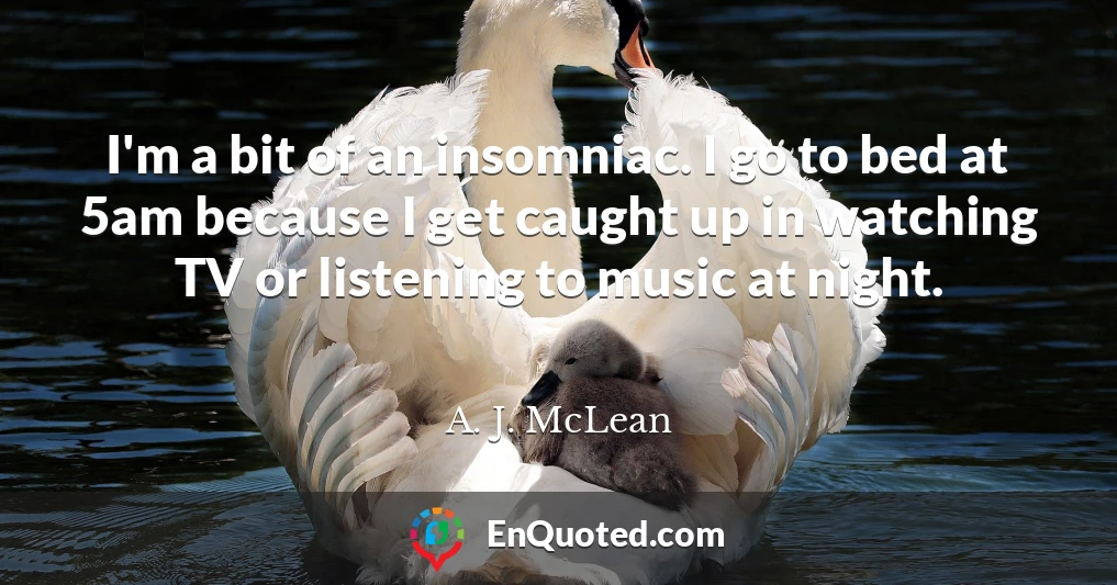 I'm a bit of an insomniac. I go to bed at 5am because I get caught up in watching TV or listening to music at night.