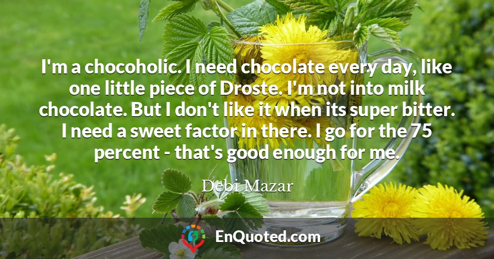 I'm a chocoholic. I need chocolate every day, like one little piece of Droste. I'm not into milk chocolate. But I don't like it when its super bitter. I need a sweet factor in there. I go for the 75 percent - that's good enough for me. I'm a chocoholic. I need chocolate every day, like one little piece of Droste. I'm not into milk chocolate. But I don't like it when its super bitter. I need a sweet factor in there. I go for the 75 percent - that's good enough for me.