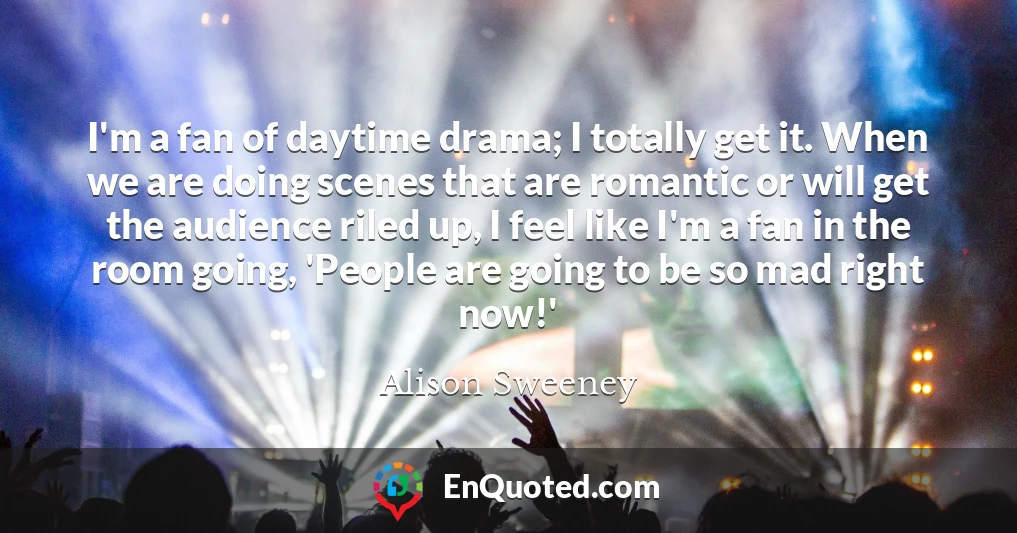 I'm a fan of daytime drama; I totally get it. When we are doing scenes that are romantic or will get the audience riled up, I feel like I'm a fan in the room going, 'People are going to be so mad right now!'