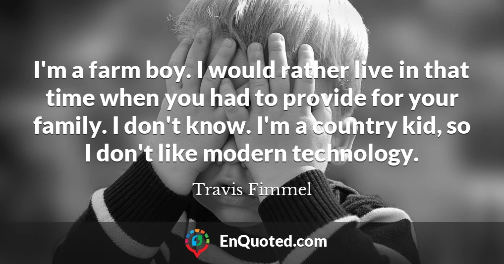 I'm a farm boy. I would rather live in that time when you had to provide for your family. I don't know. I'm a country kid, so I don't like modern technology.