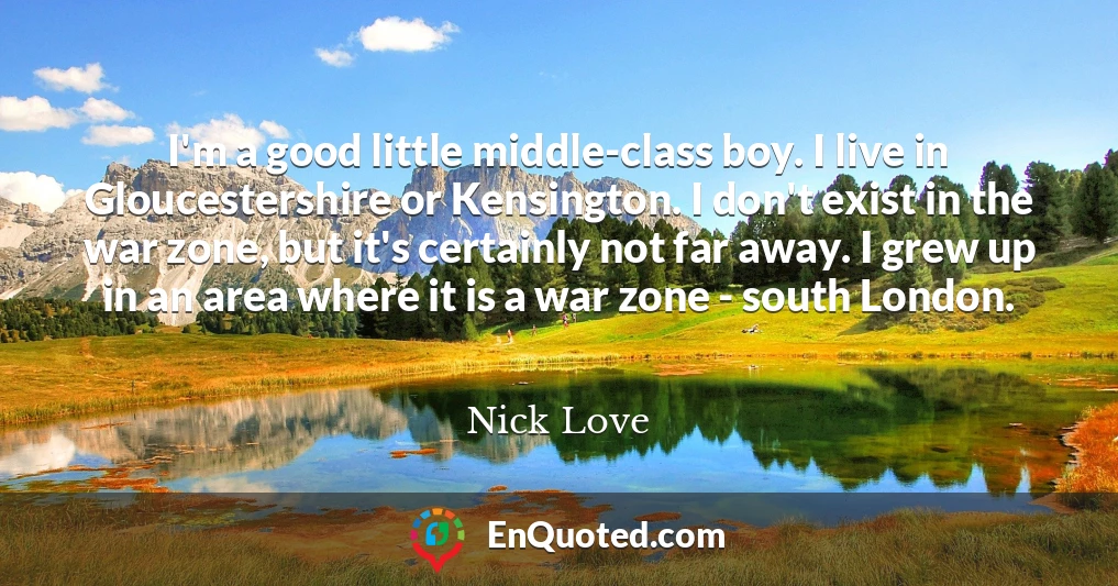 I'm a good little middle-class boy. I live in Gloucestershire or Kensington. I don't exist in the war zone, but it's certainly not far away. I grew up in an area where it is a war zone - south London.