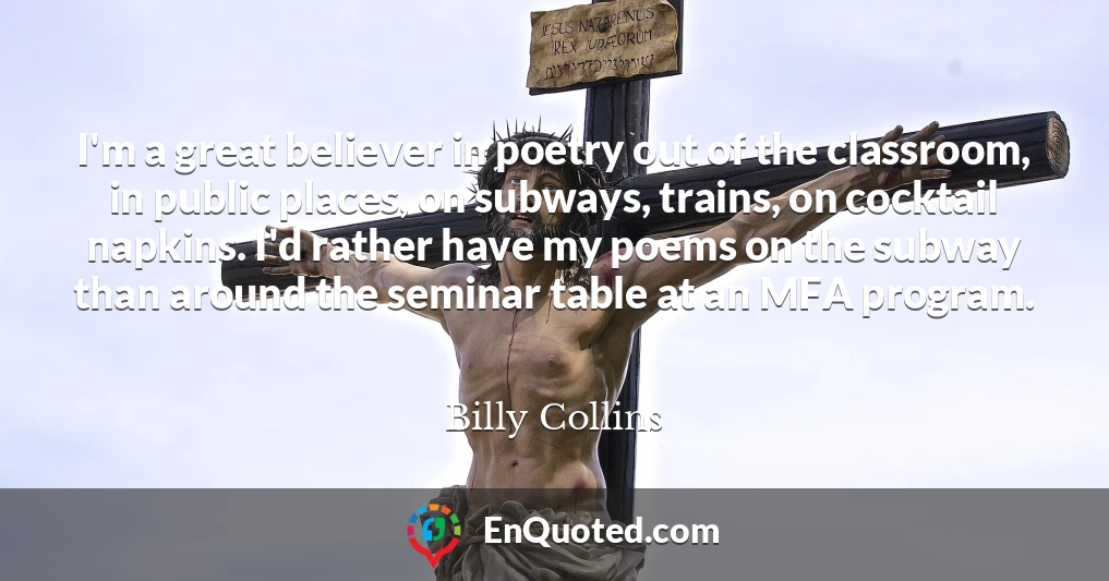 I'm a great believer in poetry out of the classroom, in public places, on subways, trains, on cocktail napkins. I'd rather have my poems on the subway than around the seminar table at an MFA program.