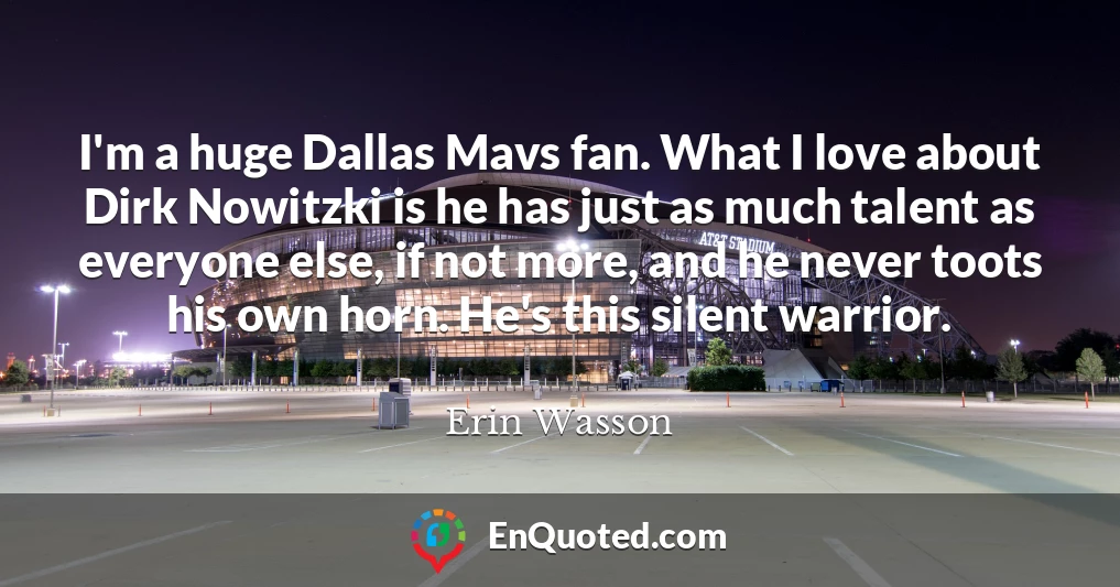 I'm a huge Dallas Mavs fan. What I love about Dirk Nowitzki is he has just as much talent as everyone else, if not more, and he never toots his own horn. He's this silent warrior.