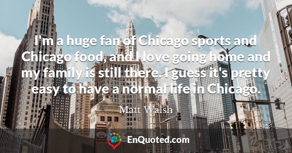 I'm a huge fan of Chicago sports and Chicago food, and I love going home and my family is still there. I guess it's pretty easy to have a normal life in Chicago.