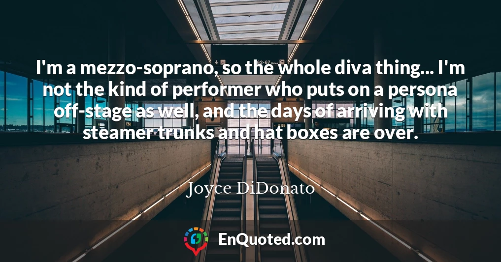 I'm a mezzo-soprano, so the whole diva thing... I'm not the kind of performer who puts on a persona off-stage as well, and the days of arriving with steamer trunks and hat boxes are over.