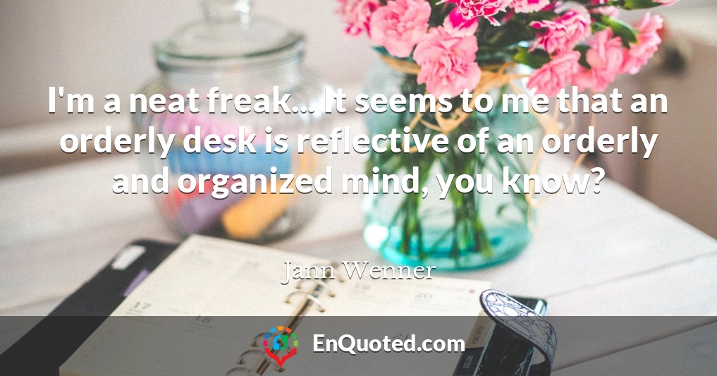 I'm a neat freak... It seems to me that an orderly desk is reflective of an orderly and organized mind, you know?