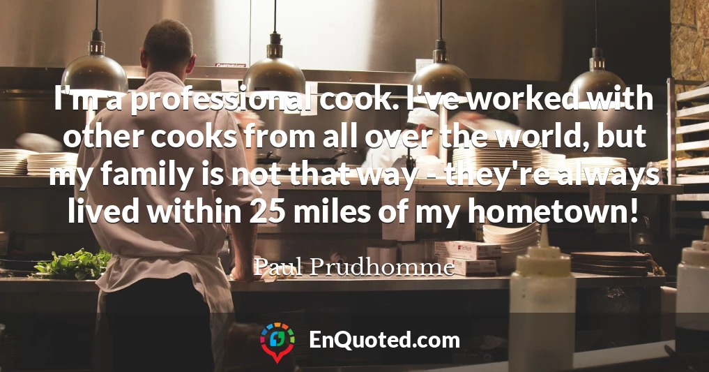 I'm a professional cook. I've worked with other cooks from all over the world, but my family is not that way - they're always lived within 25 miles of my hometown!