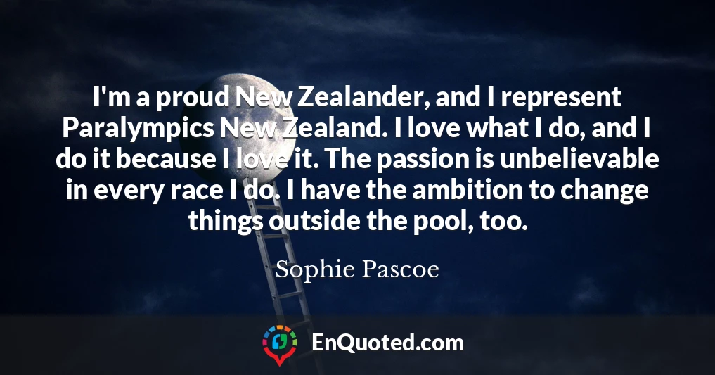 I'm a proud New Zealander, and I represent Paralympics New Zealand. I love what I do, and I do it because I love it. The passion is unbelievable in every race I do. I have the ambition to change things outside the pool, too.