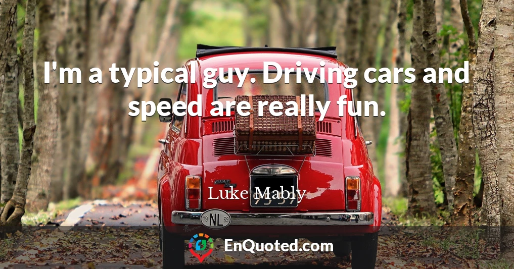 I'm a typical guy. Driving cars and speed are really fun.
